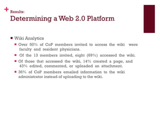 Results: Determining a Web 2.0 Platform Wiki Analytics Over  50%  of  CoP  members  invited  to  access  the  wiki    were  faculty  and  resident  physicians.    Of  the  13  members  invited,  eight  (69%)  accessed  the  wiki.   Of  those  that  accessed  the  wiki,  14%  created  a  page,  and  43%  edited,  commented,  or  uploaded  an  attachment.   36%  of  CoP  members  emailed  information  to  the  wiki administrator instead of uploading to the wiki. 