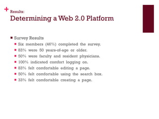 Results: Determining a Web 2.0 Platform Survey Results Six  members  (46%)  completed  the  survey. 83%  were  50  years‐of‐age  or  older. 50%  were  faculty  and  resident  physicians.    100%  indicated  comfort  logging  on.    83%  felt  comfortable  editing  a  page.    50%  felt  comfortable  using  the  search  box.    33%  felt  comfortable  creating  a  page.  