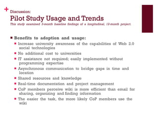 Discussion: Pilot Study Usage and Trends This  study  examined  3‐month  baseline  findings  of  a  longitudinal,  12‐month  project.  Benefits  to  adoption  and  usage:   Increase  university  awareness  of  the  capabilities  of  Web  2.0  social  technologies No  additional  cost  to  universities  IT  assistance  not  required;  easily  implemented  without  programming  expertise  Asynchronous  communication  to  bridge  gaps  in  time  and  location    Shared  resources  and  knowledge    Real‐time  documentation  and  project  management    CoP  members  perceive  wiki  is  more  efficient  than  email  for  sharing,  organizing  and finding  information   The  easier  the  task,  the  more  likely  CoP  members  use  the  wiki  