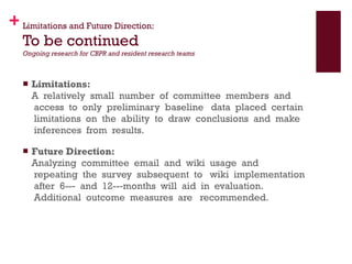 Limitations and Future Direction: To be continued Ongoing research for CBPR and resident research teams Limitations:   A  relatively  small  number  of  committee  members  and  access  to  only  preliminary  baseline   data  placed  certain  limitations  on  the  ability  to  draw  conclusions  and  make  inferences  from  results. Future Direction: Analyzing  committee  email  and  wiki  usage  and  repeating  the  survey  subsequent  to   wiki  implementation  after  6-­‐  and  12-­‐months  will  aid  in  evaluation.  Additional  outcome  measures  are   recommended.    