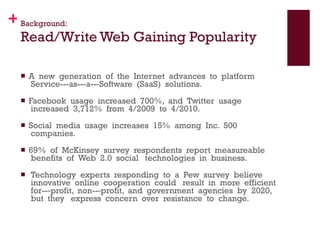 Background: Read/Write Web Gaining Popularity A  new  generation  of  the  Internet  advances  to  platform  Service-­‐as-­‐a-­‐Software  (SaaS)  solutions.   Facebook  usage  increased  700%,  and  Twitter  usage  increased  3,712%  from  4/2009  to  4/2010.   Social  media  usage  increases  15%  among  Inc.  500  companies. 69%  of  McKinsey  survey  respondents  report  measureable  benefits  of  Web  2.0  social   technologies  in  business.    Technology  experts  responding  to  a  Pew  survey  believe  innovative  online  cooperation  could   result  in  more  efficient  for-­‐profit,  non-­‐profit,  and  government  agencies  by  2020,  but  they   express  concern  over  resistance  to  change.  