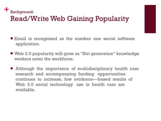 Background: Read/Write Web Gaining Popularity Email  is  recognized  as  the  number  one  social  software  application.  Web 2.0 popularity will grow as “Net generation” knowledge workers enter the workforce.  Although  the  importance  of  multidisciplinary  health  care  research  and  accompanying  funding   opportunities  continues  to  increase,  few  evidence-­‐based  results  of  Web  2.0  social  technology   use  in  health  care  are  available.  