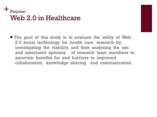 Purpose: Web 2.0 in Healthcare The  goal  of  this  study  is  to  evaluate  the  utility  of  Web  2.0  social  technology  for  health  care   research  by  investigating  the  viability,  and  then  analyzing  the  use  and  associated  opinions     of  research  team  members  to  ascertain  benefits  for  and  barriers  to  improved  collaboration,   knowledge  sharing    and  communication.  