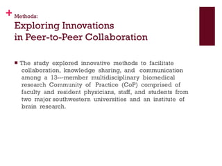 Methods: Exploring Innovations  in Peer-to-Peer Collaboration The  study  explored  innovative  methods  to  facilitate  collaboration,  knowledge  sharing,  and   communication  among  a  13-­‐member  multidisciplinary  biomedical  research  Community  of   Practice  (CoP)  comprised  of  faculty  and  resident  physicians,  staff,  and  students  from  two  major southwestern  universities  and  an  institute  of  brain  research. 