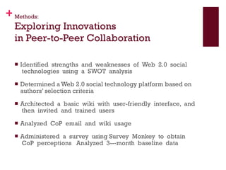 Methods: Exploring Innovations  in Peer-to-Peer Collaboration Identified  strengths  and  weaknesses  of  Web  2.0  social  technologies  using  a  SWOT  analysis Determined a Web 2.0 social technology platform based on authors’ selection criteria Architected  a  basic  wiki  with  user-friendly  interface,  and  then  invited  and  trained  users    Analyzed  CoP  email  and  wiki  usage    Administered  a  survey  using Survey  Monkey  to  obtain  CoP  perceptions   Analyzed  3-­‐month  baseline  data    