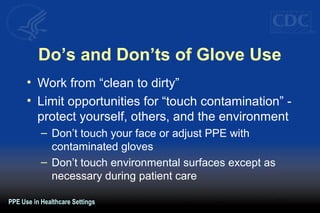 Do’s and Don’ts of Glove Use
• Work from “clean to dirty”
• Limit opportunities for “touch contamination” -
protect yourself, others, and the environment
– Don’t touch your face or adjust PPE with
contaminated gloves
– Don’t touch environmental surfaces except as
necessary during patient care
PPE Use in Healthcare Settings
 