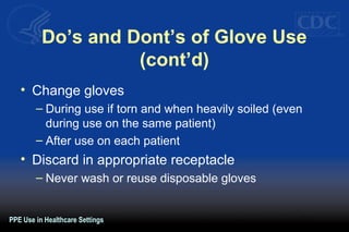 Do’s and Dont’s of Glove Use
(cont’d)
• Change gloves
– During use if torn and when heavily soiled (even
during use on the same patient)
– After use on each patient
• Discard in appropriate receptacle
– Never wash or reuse disposable gloves
PPE Use in Healthcare Settings
 