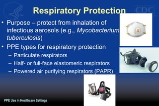 Respiratory Protection
• Purpose – protect from inhalation of
infectious aerosols (e.g., Mycobacterium
tuberculosis)
• PPE types for respiratory protection
– Particulate respirators
– Half- or full-face elastomeric respirators
– Powered air purifying respirators (PAPR)
PPE Use in Healthcare Settings
 
