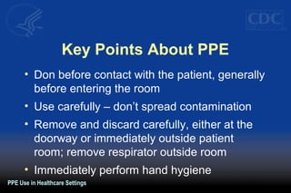 Key Points About PPE
• Don before contact with the patient, generally
before entering the room
• Use carefully – don’t spread contamination
• Remove and discard carefully, either at the
doorway or immediately outside patient
room; remove respirator outside room
• Immediately perform hand hygiene
PPE Use in Healthcare Settings
 