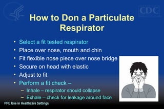 How to Don a Particulate
Respirator
• Select a fit tested respirator
• Place over nose, mouth and chin
• Fit flexible nose piece over nose bridge
• Secure on head with elastic
• Adjust to fit
• Perform a fit check –
– Inhale – respirator should collapse
– Exhale – check for leakage around face
PPE Use in Healthcare Settings
 