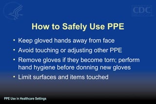 How to Safely Use PPE
• Keep gloved hands away from face
• Avoid touching or adjusting other PPE
• Remove gloves if they become torn; perform
hand hygiene before donning new gloves
• Limit surfaces and items touched
PPE Use in Healthcare Settings
 