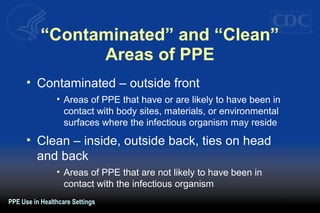 “Contaminated” and “Clean”
Areas of PPE
• Contaminated – outside front
• Areas of PPE that have or are likely to have been in
contact with body sites, materials, or environmental
surfaces where the infectious organism may reside
• Clean – inside, outside back, ties on head
and back
• Areas of PPE that are not likely to have been in
contact with the infectious organism
PPE Use in Healthcare Settings
 
