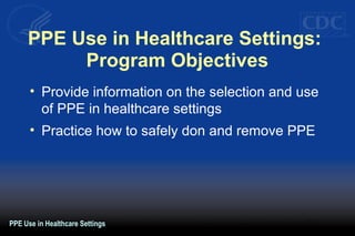 PPE Use in Healthcare Settings:
Program Objectives
• Provide information on the selection and use
of PPE in healthcare settings
• Practice how to safely don and remove PPE
PPE Use in Healthcare Settings
 
