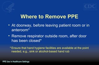 Where to Remove PPE
• At doorway, before leaving patient room or in
anteroom*
• Remove respirator outside room, after door
has been closed*
* Ensure that hand hygiene facilities are available at the point
needed, e.g., sink or alcohol-based hand rub
PPE Use in Healthcare Settings
 
