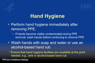 Hand Hygiene
• Perform hand hygiene immediately after
removing PPE.
– If hands become visibly contaminated during PPE
removal, wash hands before continuing to remove PPE
• Wash hands with soap and water or use an
alcohol-based hand rub
PPE Use in Healthcare Settings
* Ensure that hand hygiene facilities are available at the point
needed, e.g., sink or alcohol-based hand rub
 