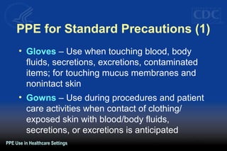 PPE for Standard Precautions (1)
• Gloves – Use when touching blood, body
fluids, secretions, excretions, contaminated
items; for touching mucus membranes and
nonintact skin
• Gowns – Use during procedures and patient
care activities when contact of clothing/
exposed skin with blood/body fluids,
secretions, or excretions is anticipated
PPE Use in Healthcare Settings
 