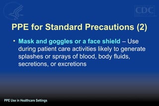 PPE for Standard Precautions (2)
• Mask and goggles or a face shield – Use
during patient care activities likely to generate
splashes or sprays of blood, body fluids,
secretions, or excretions
PPE Use in Healthcare Settings
 