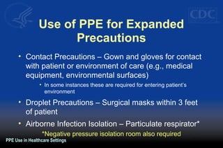 Use of PPE for Expanded
Precautions
• Contact Precautions – Gown and gloves for contact
with patient or environment of care (e.g., medical
equipment, environmental surfaces)
• In some instances these are required for entering patient’s
environment
• Droplet Precautions – Surgical masks within 3 feet
of patient
• Airborne Infection Isolation – Particulate respirator*
*Negative pressure isolation room also required
PPE Use in Healthcare Settings
 