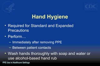 Hand Hygiene
• Required for Standard and Expanded
Precautions
• Perform…
– Immediately after removing PPE
– Between patient contacts
• Wash hands thoroughly with soap and water or
use alcohol-based hand rub
PPE Use in Healthcare Settings
 