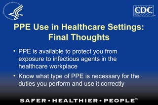 PPE Use in Healthcare Settings:
Final Thoughts
• PPE is available to protect you from
exposure to infectious agents in the
healthcare workplace
• Know what type of PPE is necessary for the
duties you perform and use it correctly
 