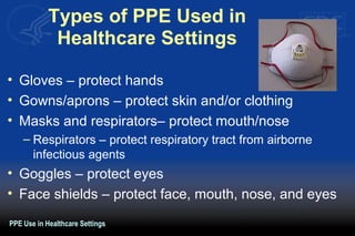 Types of PPE Used in
Healthcare Settings
• Gloves – protect hands
• Gowns/aprons – protect skin and/or clothing
• Masks and respirators– protect mouth/nose
– Respirators – protect respiratory tract from airborne
infectious agents
• Goggles – protect eyes
• Face shields – protect face, mouth, nose, and eyes
PPE Use in Healthcare Settings
 