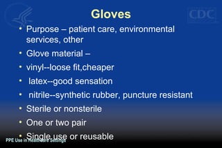 Gloves
• Purpose – patient care, environmental
services, other
• Glove material –
• vinyl--loose fit,cheaper
• latex--good sensation
• nitrile--synthetic rubber, puncture resistant
• Sterile or nonsterile
• One or two pair
• Single use or reusablePPE Use in Healthcare Settings
 
