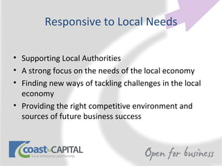 Responsive to Local Needs

• Supporting Local Authorities
• A strong focus on the needs of the local economy
• Finding new ways of tackling challenges in the local
  economy
• Providing the right competitive environment and
  sources of future business success
 
