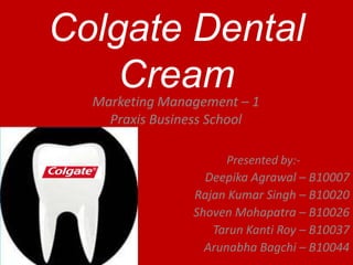 Colgate Dental
    Cream
  Marketing Management – 1
    Praxis Business School

                      Presented by:-
                  Deepika Agrawal – B10007
                Rajan Kumar Singh – B10020
                Shoven Mohapatra – B10026
                   Tarun Kanti Roy – B10037
                  Arunabha Bagchi – B10044
 