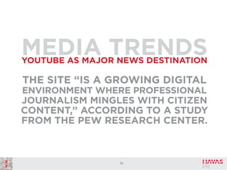 MEDIA TRENDS
YOUTUBE AS MAJOR NEWS DESTINATION

THE SITE “IS A GROWING DIGITAL
ENVIRONMENT WHERE PROFESSIONAL
JOURNALISM MINGLES WITH CITIZEN

CONTENT,” ACCORDING TO A STUDY
FROM THE PEW RESEARCH CENTER.

36

 