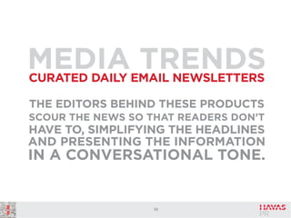 MEDIAEMAIL NEWSLETTERS
TRENDS
CURATED DAILY
THE EDITORS BEHIND THESE PRODUCTS
SCOUR THE NEWS SO THAT READERS DON’T

HAVE TO, SIMPLIFYING THE HEADLINES
AND PRESENTING THE INFORMATION

IN A CONVERSATIONAL TONE.

38

 