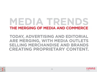 MEDIA TRENDS
THE MERGING OF MEDIA AND COMMERCE

TODAY, ADVERTISING AND EDITORIAL
ARE MERGING, WITH MEDIA OUTLETS
SELLING MERCHANDISE AND BRANDS

CREATING PROPRIETARY CONTENT.

39

 