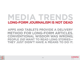 MEDIA TRENDS
LONG-FORM JOURNALISM IS NOT DEAD
APPS AND TABLETS PROVIDE A DELIVERY

METHOD FOR LONG-FORM ARTICLES.
CONVENTIONAL WISDOM WAS WRONG;
PEOPLE DID WANT TO READ LONG STORIES—
THEY JUST DIDN’T HAVE A MEANS TO DO IT.

40

 