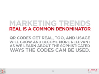 MARKETING TRENDS
REAL IS A COMMON DENOMINATOR
QR CODES GET REAL, TOO, AND USAGE
WILL GROW AND BECOME MORE RELEVANT
AS WE LEARN ABOUT THE SOPHISTICATED

WAYS THE CODES CAN BE USED.

54

 