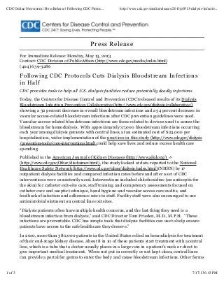 Press Release
For Immediate Release: Monday, May 13, 2013
Contact: CDC Division of PublicAffairs (http://www.cdc.gov/media/index.html)
(404) 639-3286
Following CDC Protocols Cuts Dialysis Bloodstream Infections
in Half
CDC provides tools to help all U.S. dialysis facilities reduce potentially deadly infections
Today, the Centers for Disease Control and Prevention (CDC) released results of its Dialysis
Bloodstream Infection Prevention Collaborative (http://www.cdc.gov/dialysis/collaborative/)
showing a 32 percent decrease in overall bloodstream infections and a 54 percent decrease in
vascular access-related bloodstream infections after CDC prevention guidelines were used.
Vascular access-related bloodstream infections are those related to devices used to access the
bloodstream for hemodialysis. With approximately 37,000 bloodstream infections occurring
each year among dialysis patients with central lines, at an estimated cost of $23,000 per
hospitalization, wider implementation of the practices in this study (http://www.cdc.gov/dialysis
/prevention-tools/core-interventions.html) could help save lives and reduce excess health care
spending.
Published in the American Journal of Kidney Diseases (http://www.ajkd.org/)
(http://www.cdc.gov/Other/disclaimer.html) , the study looked at data reported to the National
Healthcare Safety Network (http://www.cdc.gov/nhsn/dialysis/index.html) (NHSN) by 17
outpatient dialysis facilities and compared infection rates before and after a set of CDC
interventions were consistently used. Interventions included chlorhexidine (an antiseptic for
the skin) for catheter exit-site care, staff training and competency assessments focused on
catheter care and aseptic technique, hand hygiene and vascular access care audits, and
feedback of infection and adherence rates to staff. Facility staff were also encouraged to use
antimicrobial ointment on central line exit sites.
"Dialysis patients often have multiple health concerns, and the last thing they need is a
bloodstream infection from dialysis,” said CDC Director Tom Frieden, M.D., M.P.H. “These
infections are preventable. CDC has simple tools that dialysis facilities can use to help ensure
patients have access to the safe healthcare they deserve.”
In 2010, more than 380,000 patients in the United States relied on hemodialysis for treatment
of their end-stage kidney disease. About 8 in 10 of these patients start treatment with a central
line, which is a tube that a doctor usually places in a large vein in a patient’s neck or chest to
give important medical treatment. When not put in correctly or not kept clean, central lines
can provide a portal for germs to enter the body and cause bloodstream infections. Other forms
CDC Online Newsroom | Press Release | Following CDC Protoc... http://www.cdc.gov/media/releases/2013/p0513-dialysis-infectio...
1 of 3 7/17/13 6:43 PM
 