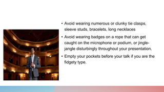 • Avoid wearing numerous or clunky tie clasps,
sleeve studs, bracelets, long necklaces
• Avoid wearing badges on a rope that can get
caught on the microphone or podium, or jingle-
jangle disturbingly throughout your presentation.
• Empty your pockets before your talk if you are the
fidgety type.
 