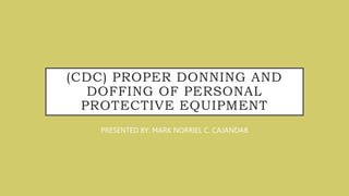 (CDC) PROPER DONNING AND
DOFFING OF PERSONAL
PROTECTIVE EQUIPMENT
PRESENTED BY: MARK NORRIEL C. CAJANDAB
 