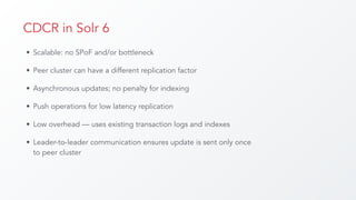 CDCR in Solr 6
• Scalable: no SPoF and/or bottleneck
• Peer cluster can have a different replication factor
• Asynchronous updates; no penalty for indexing
• Push operations for low latency replication
• Low overhead — uses existing transaction logs and indexes
• Leader-to-leader communication ensures update is sent only once
to peer cluster
 