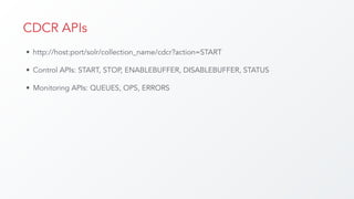 CDCR APIs
• http://host:port/solr/collection_name/cdcr?action=START
• Control APIs: START, STOP, ENABLEBUFFER, DISABLEBUFFER, STATUS
• Monitoring APIs: QUEUES, OPS, ERRORS
 