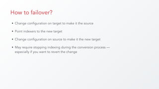 How to failover?
• Change configuration on target to make it the source
• Point indexers to the new target
• Change configuration on source to make it the new target
• May require stopping indexing during the conversion process —
especially if you want to revert the change
 