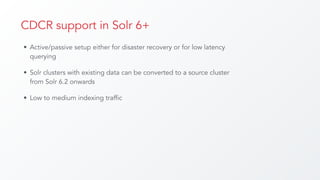 CDCR support in Solr 6+
• Active/passive setup either for disaster recovery or for low latency
querying
• Solr clusters with existing data can be converted to a source cluster
from Solr 6.2 onwards
• Low to medium indexing traffic
 