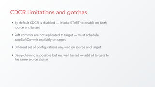 CDCR Limitations and gotchas
• By default CDCR is disabled — invoke START to enable on both
source and target
• Soft commits are not replicated to target — must schedule
autoSoftCommit explicitly on target
• Different set of configurations required on source and target
• Daisy-chaining is possible but not well tested — add all targets to
the same source cluster
 