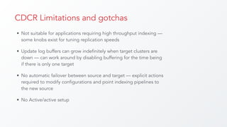 CDCR Limitations and gotchas
• Not suitable for applications requiring high throughput indexing —
some knobs exist for tuning replication speeds
• Update log buffers can grow indefinitely when target clusters are
down — can work around by disabling buffering for the time being
if there is only one target
• No automatic failover between source and target — explicit actions
required to modify configurations and point indexing pipelines to
the new source
• No Active/active setup
 