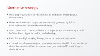 Alternative strategy
• Use a proper queue such as Apache Kafka to feed source and target DCs
simultaneously
• Use external versions in conjunction with versions generated by Solr —
DocBasedVersionConstraintsProcessorFactory
• Watch the video for “Solr Cross-Datacenter Replication and Consistency at Scale”
by Oliver Bates, Apple Inc. — http://sched.co/8ArU
• Pros: Supports high indexing throughputs and active/active replication
• Cons: Additional systems required, managing consistency is difficult and requires in
depth Solr expertise, all atomic updates must go to a single DC, cannot support
delete-by-query
 