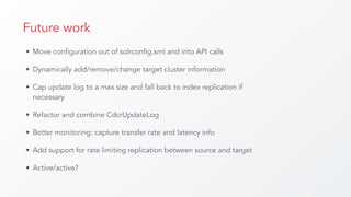Future work
• Move configuration out of solrconfig.xml and into API calls
• Dynamically add/remove/change target cluster information
• Cap update log to a max size and fall back to index replication if
necessary
• Refactor and combine CdcrUpdateLog
• Better monitoring: capture transfer rate and latency info
• Add support for rate limiting replication between source and target
• Active/active?
 