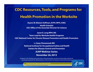 Dyann M.Matson Koffman, DrPH, MPH, CHES
Health Scientist
CDC Office of the Associate Director for Science
Jason E.Lang MPH,MS
Team Lead for Worksite Health Programs
CDC National Center for Chronic Disease Prevention and Health Promotion
L.Casey Chosewood, MD
National Institute for Occupational Safety and Health
Centers for Disease Control and Prevention
AJHP Webinar Series
November 26,2013
CDC Resources,Tools,and Programs for
Health Promotion in the Worksite
Division for Heart Disease and Stroke Prevention
Centers for Disease Control and Prevention
Disclaimer: The findings and conclusions in this presentation are those of the author and do not
necessarily represent the official position of the Centers for Disease Control and Prevention
 
