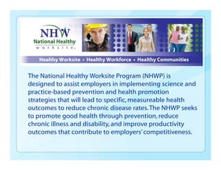 The National Healthy Worksite Program (NHWP) is
designed to assist employers in implementing science and
practice-based prevention and health promotion
strategies that will lead to specific,measureable health
outcomes to reduce chronic disease rates.The NHWP seeks
to promote good health through prevention,reduce
chronic illness and disability,and improve productivity
outcomes that contribute to employers’competitiveness.
 