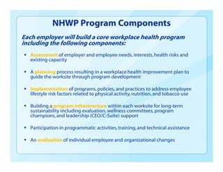 Each employer will build a core workplace health program
including the following components:
 Assessment of employer and employee needs,interests,health risks and
existing capacity
 A planning process resulting in a workplace health improvement plan to
guide the worksite through program development
 Implementation of programs,policies, and practices to address employee
lifestyle risk factors related to physical activity,nutrition, and tobacco use
 Building a program infrastructure within each worksite for long-term
sustainability including evaluation, wellness committees, program
champions, and leadership (CEO/C-Suite) support
 Participation in programmatic activities, training, and technical assistance
 An evaluation of individual employee and organizational changes
NHWP Program Components
 