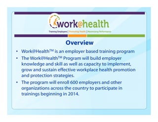 Overview
• Work@HealthTM is an employer based training program
• The Work@HealthTM Program will build employer
knowledge and skill as well as capacity to implement,
grow and sustain effective workplace health promotion
and protection strategies.
• The program will enroll 600 employers and other
organizations across the country to participate in
trainings beginning in 2014.
 