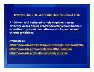 What is The CDC Worksite Health ScoreCard?
A 100 item tool designed to help employers assess
evidence-based health promotion interventions in their
worksites to prevent heart disease, stroke,and related
chronic conditions.
Available at:
http://www.cdc.gov/dhdsp/pubs/worksite_scorecard.htm
http://www.cdc.gov/workplacehealthpromotion
http://www.cdc.gov/nationalhealthyworksite
 