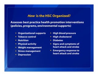 How is the HSC Organized?
 Organizational supports
 Tobacco control
 Nutrition
 Physical activity
 Weight management
 Stress management
 Depression
Assesses best practice health promotion interventions
(policies, programs,environmental supports)
 High blood pressure
 High cholesterol
 Diabetes
 Signs and symptoms of
heart attack and stroke
 Emergency response to
heart attack and stroke
 